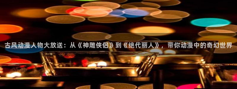 age动漫网：古风动漫人物大放送：从《神雕侠侣》到《绝代丽人》，带你动漫中的奇幻世界