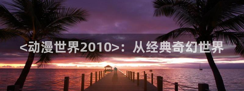 backstage韩漫免费观看：<动漫世界2010>：从经典奇幻世界