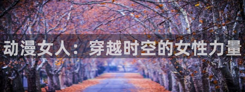 age动漫樱花：动漫女人：穿越时空的女性力量