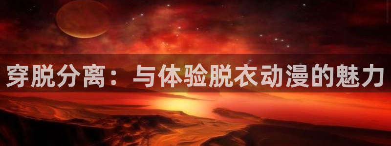age动漫官网樱花动漫：穿脱分离：与体验脱衣动漫的魅力