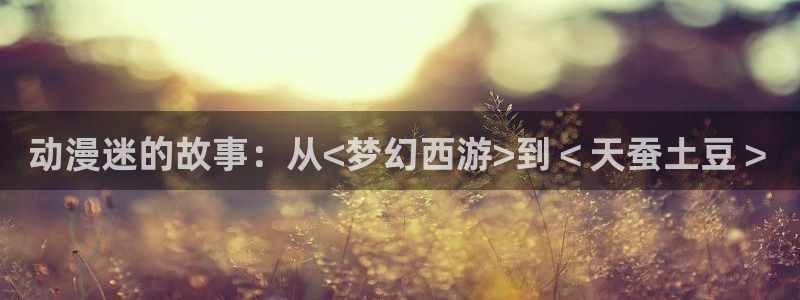 colomanage漫画官网：动漫迷的故事：从<梦幻西游>到＜天蚕土豆＞